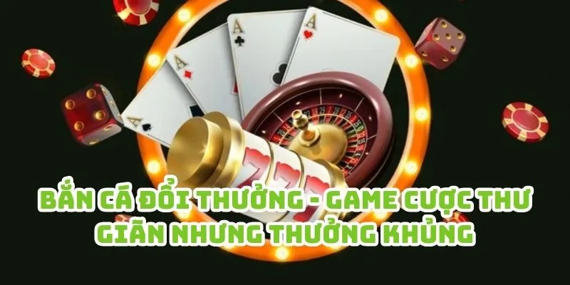 Bắn cá đổi thưởng - Game cược thư giãn nhưng thưởng khủng